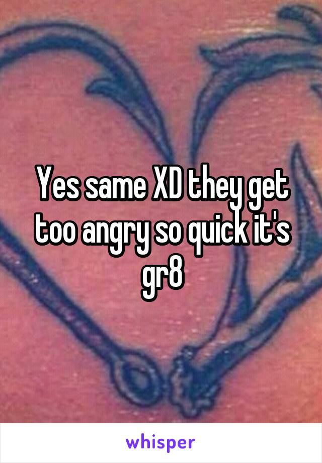 Yes same XD they get too angry so quick it's gr8