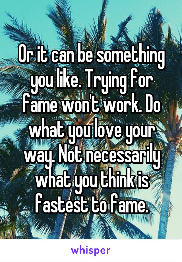 Or it can be something you like. Trying for fame won't work. Do what you love your way. Not necessarily what you think is fastest to fame.