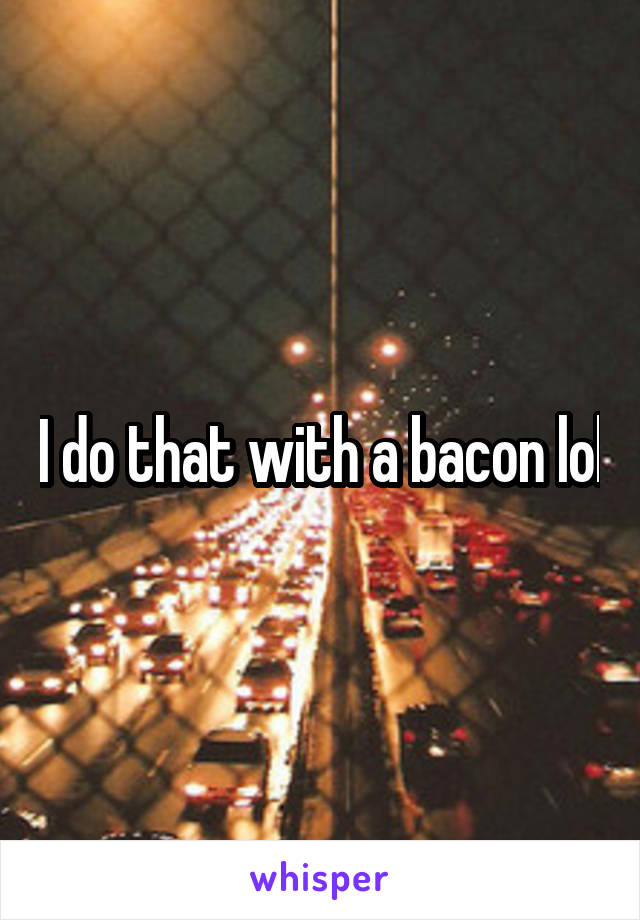 I do that with a bacon lol