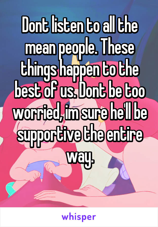 Dont listen to all the mean people. These things happen to the best of us. Dont be too worried, im sure he'll be supportive the entire way.

