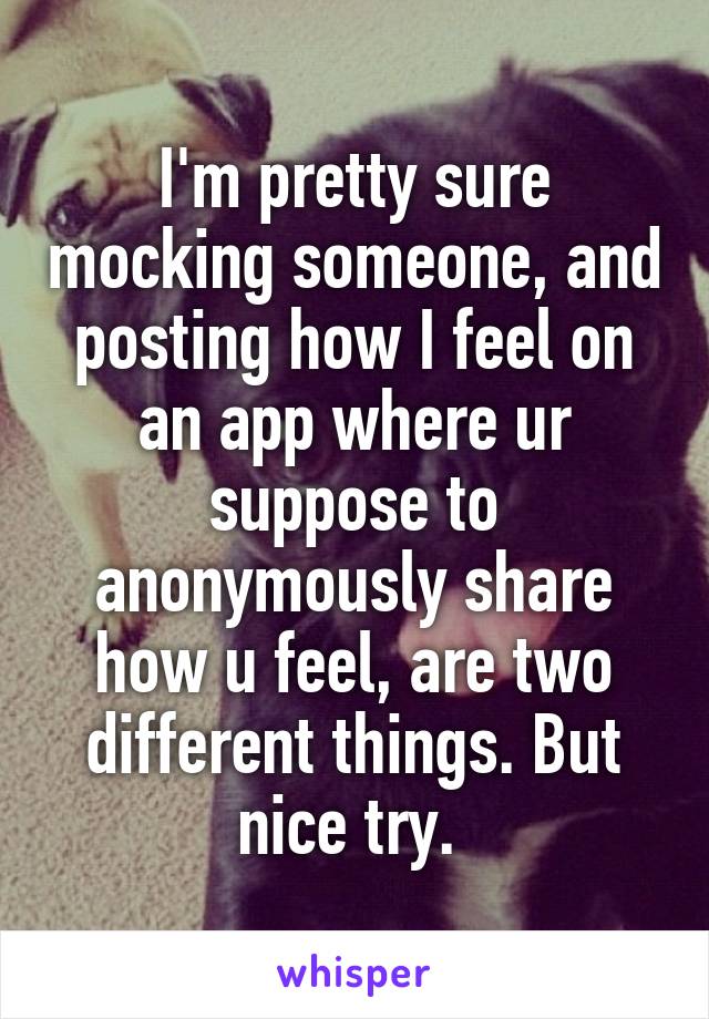 I'm pretty sure mocking someone, and posting how I feel on an app where ur suppose to anonymously share how u feel, are two different things. But nice try. 