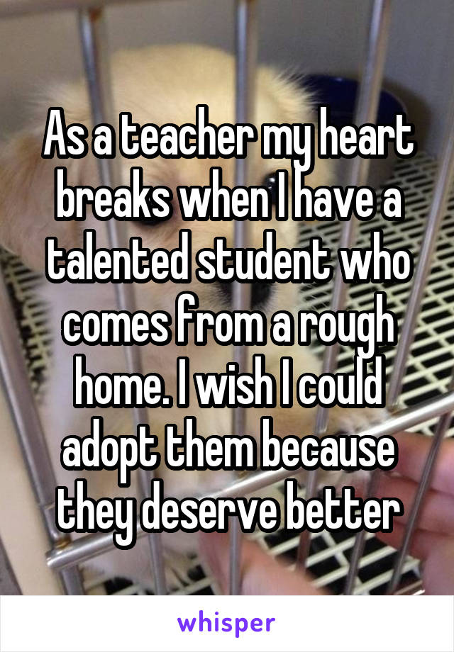 As a teacher my heart breaks when I have a talented student who comes from a rough home. I wish I could adopt them because they deserve better