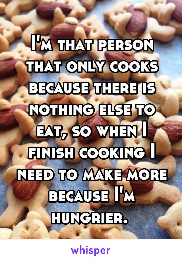 I'm that person that only cooks because there is nothing else to eat, so when I finish cooking I need to make more because I'm hungrier. 