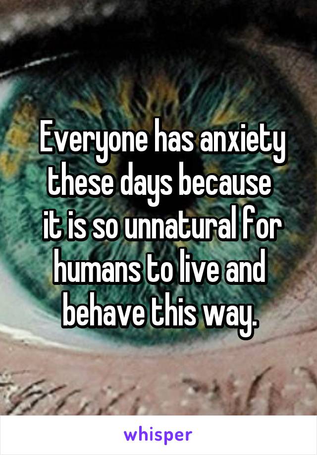 Everyone has anxiety these days because
 it is so unnatural for humans to live and behave this way.