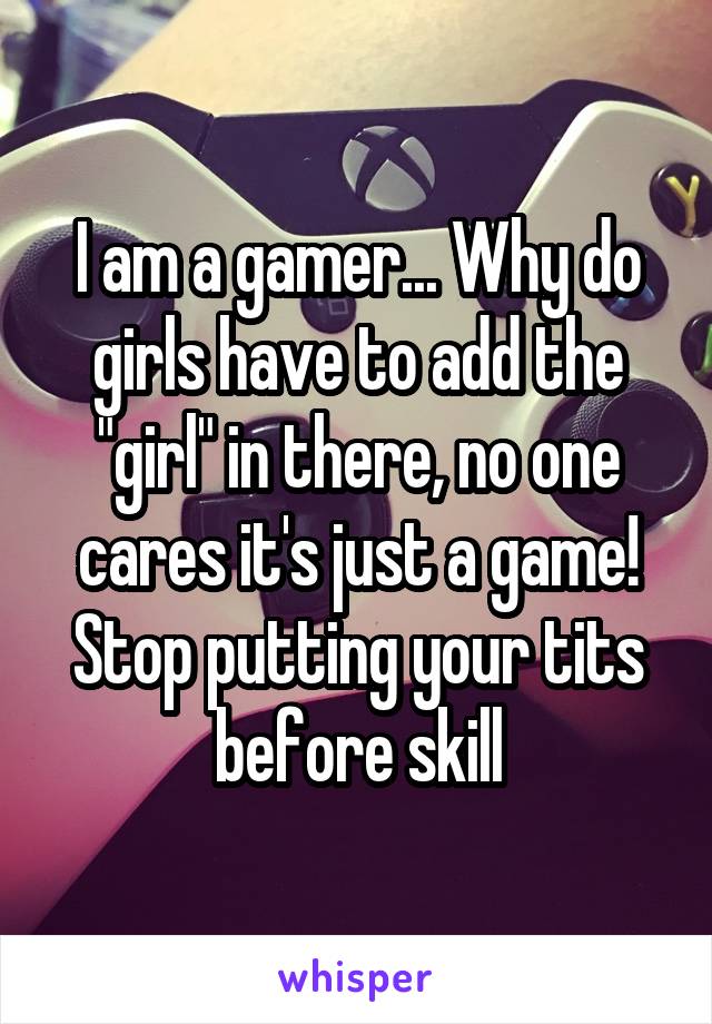 I am a gamer... Why do girls have to add the "girl" in there, no one cares it's just a game! Stop putting your tits before skill
