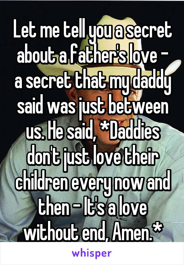 Let me tell you a secret about a father's love - a secret that my daddy said was just between us. He said, *Daddies don't just love their children every now and then - It's a love without end, Amen.*