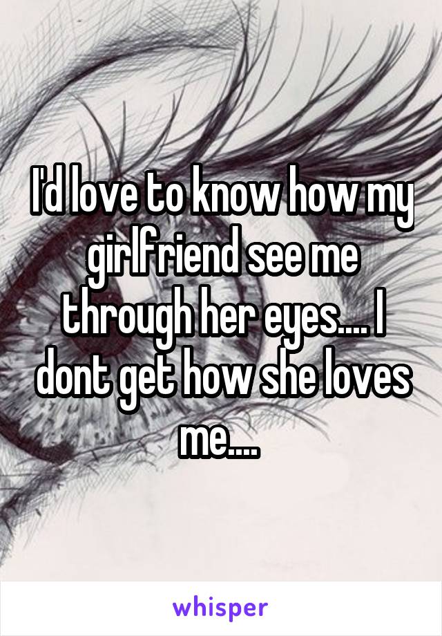I'd love to know how my girlfriend see me through her eyes.... I dont get how she loves me.... 
