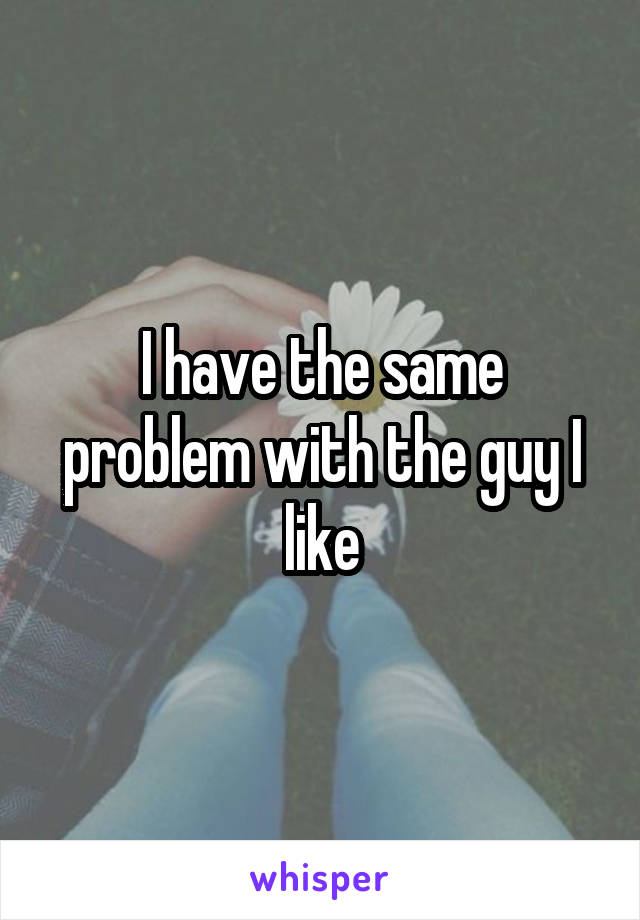 I have the same problem with the guy I like