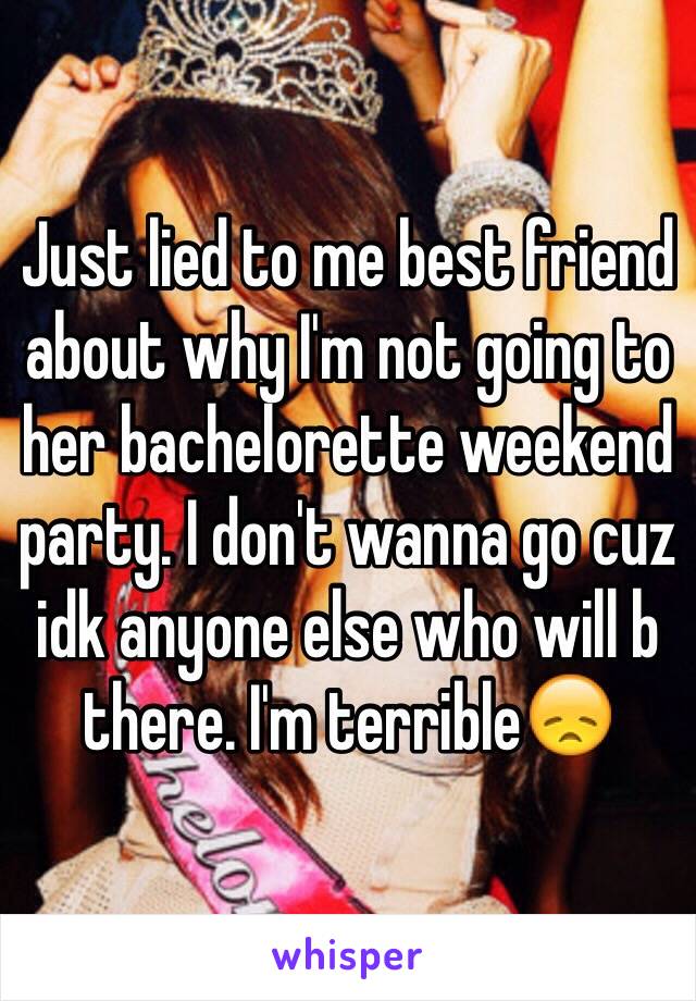Just lied to me best friend about why I'm not going to her bachelorette weekend party. I don't wanna go cuz idk anyone else who will b there. I'm terrible😞