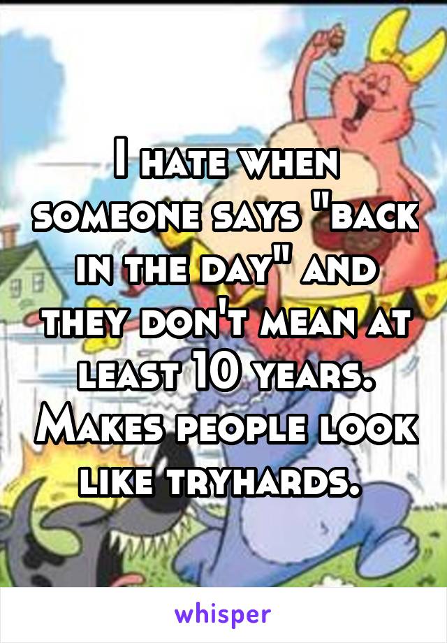I hate when someone says "back in the day" and they don't mean at least 10 years. Makes people look like tryhards. 