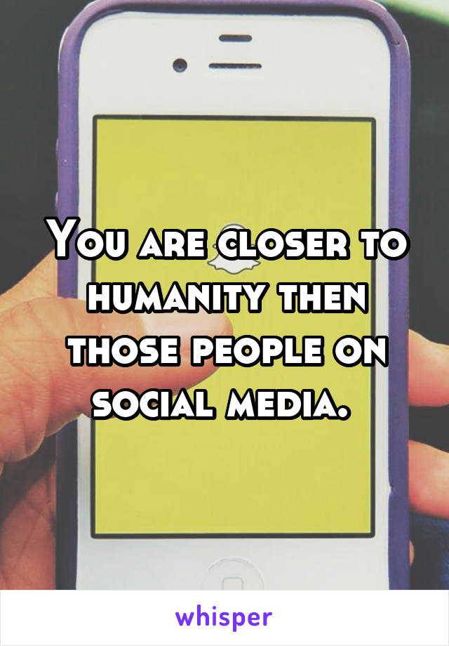 You are closer to humanity then those people on social media. 