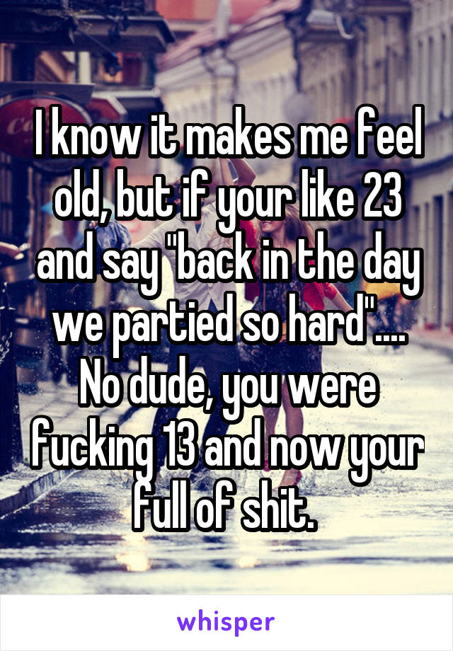 I know it makes me feel old, but if your like 23 and say "back in the day we partied so hard"....
No dude, you were fucking 13 and now your full of shit. 