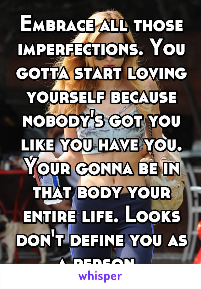 Embrace all those imperfections. You gotta start loving yourself because nobody's got you like you have you. Your gonna be in that body your entire life. Looks don't define you as a person. 