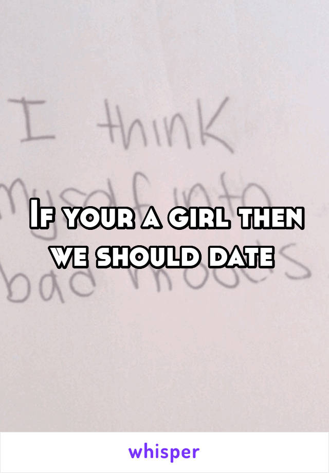 If your a girl then we should date 