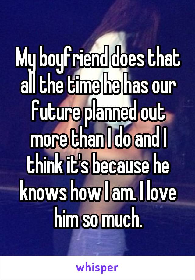 My boyfriend does that all the time he has our future planned out more than I do and I think it's because he knows how I am. I love him so much.