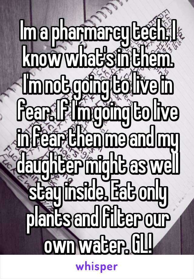 Im a pharmarcy tech. I know what's in them. I'm not going to live in fear. If I'm going to live in fear then me and my daughter might as well stay inside. Eat only plants and filter our own water. GL!