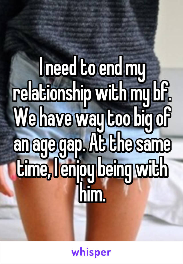 I need to end my relationship with my bf. We have way too big of an age gap. At the same time, I enjoy being with him.