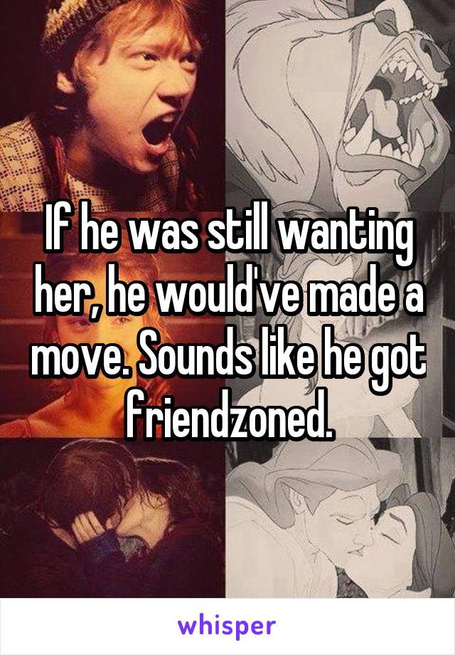 If he was still wanting her, he would've made a move. Sounds like he got friendzoned.