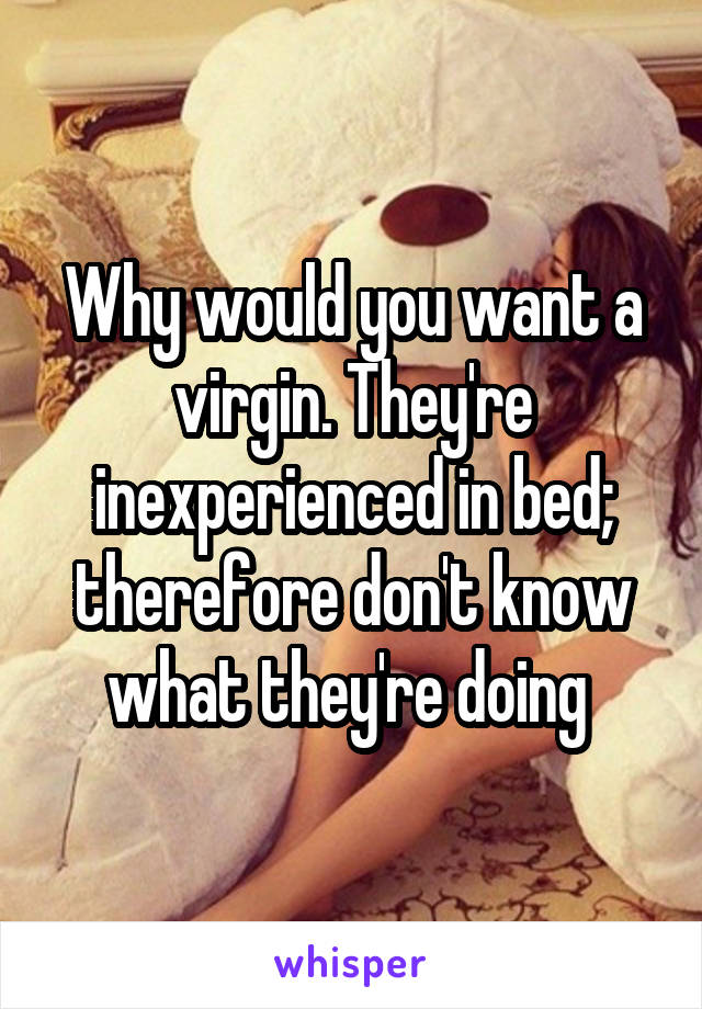 Why would you want a virgin. They're inexperienced in bed; therefore don't know what they're doing 