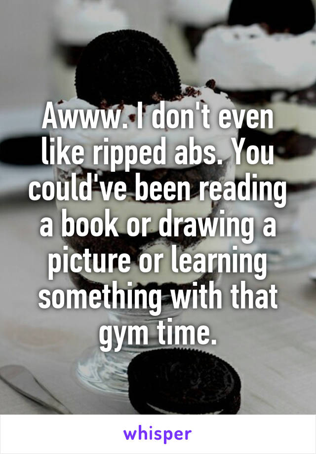 Awww. I don't even like ripped abs. You could've been reading a book or drawing a picture or learning something with that gym time.