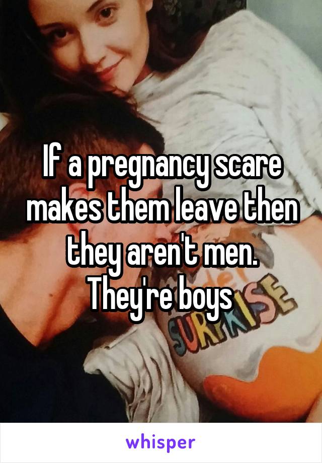 If a pregnancy scare makes them leave then they aren't men. They're boys 