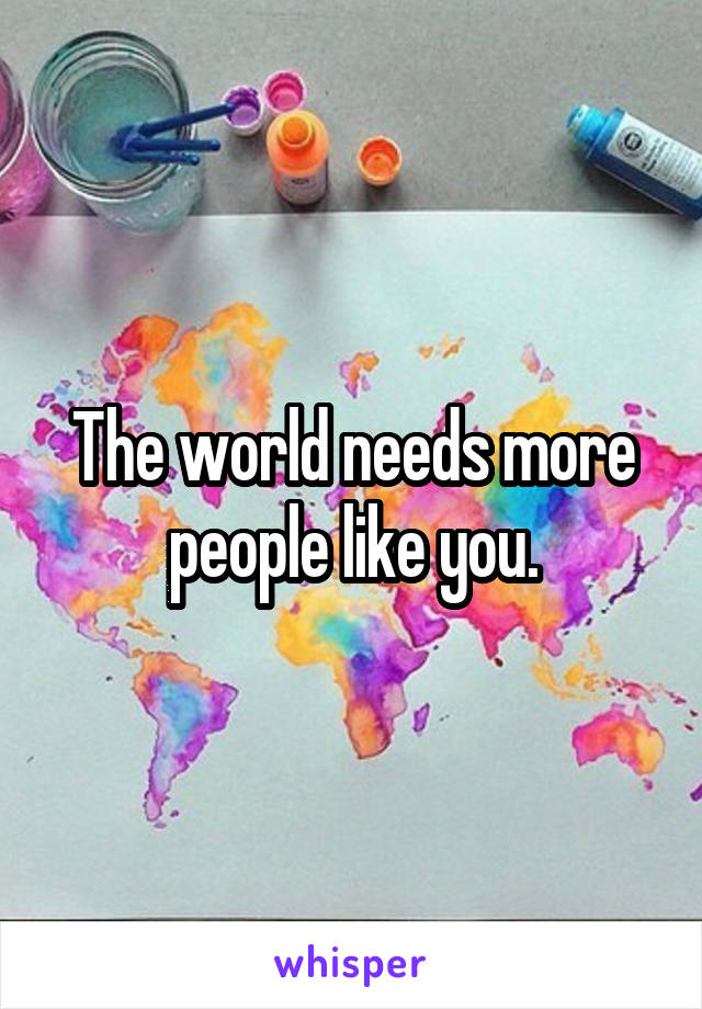 The world needs more people like you.