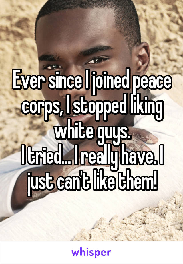 Ever since I joined peace corps, I stopped liking white guys.
I tried... I really have. I just can't like them!