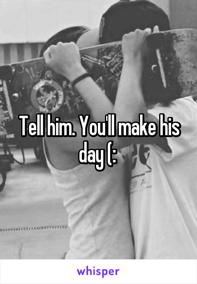 Tell him. You'll make his day (: 