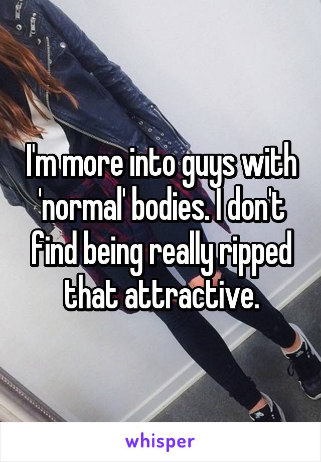 I'm more into guys with 'normal' bodies. I don't find being really ripped that attractive.