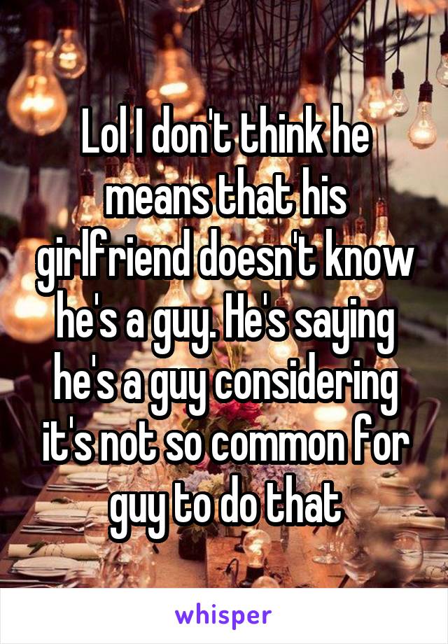 Lol I don't think he means that his girlfriend doesn't know he's a guy. He's saying he's a guy considering it's not so common for guy to do that