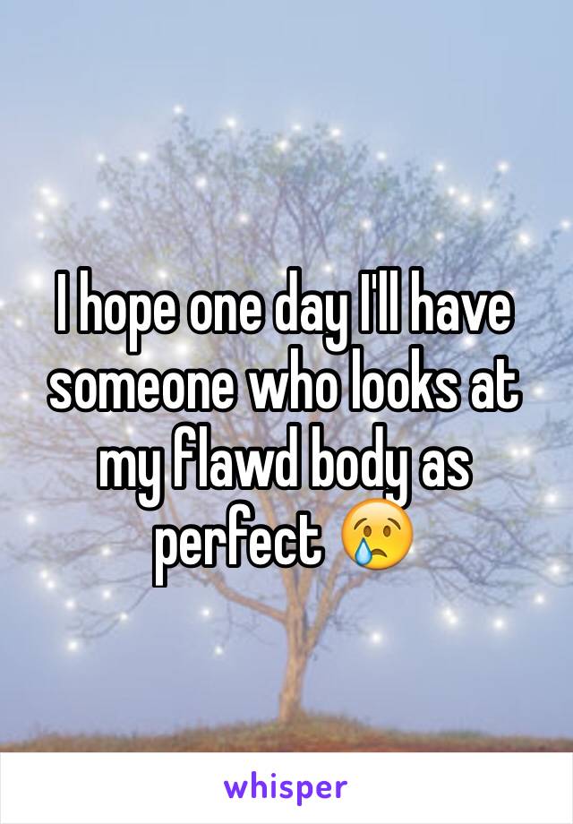 I hope one day I'll have someone who looks at my flawd body as perfect 😢