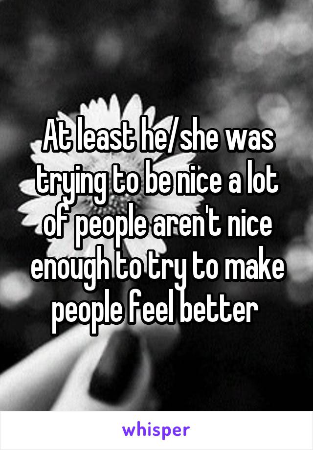 At least he/she was trying to be nice a lot of people aren't nice enough to try to make people feel better 