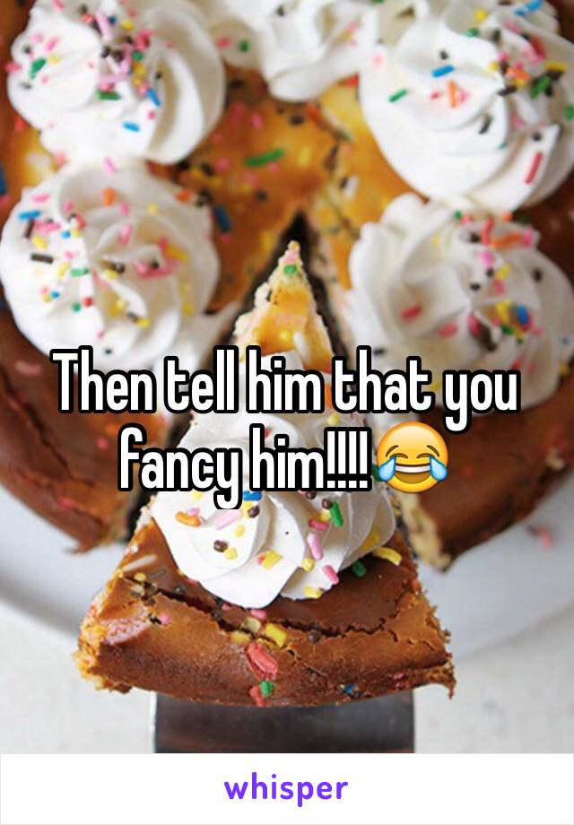 Then tell him that you fancy him!!!!😂