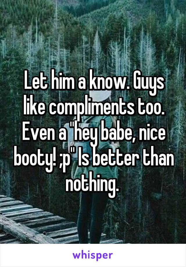 Let him a know. Guys like compliments too. Even a "hey babe, nice booty! ;p" Is better than nothing. 