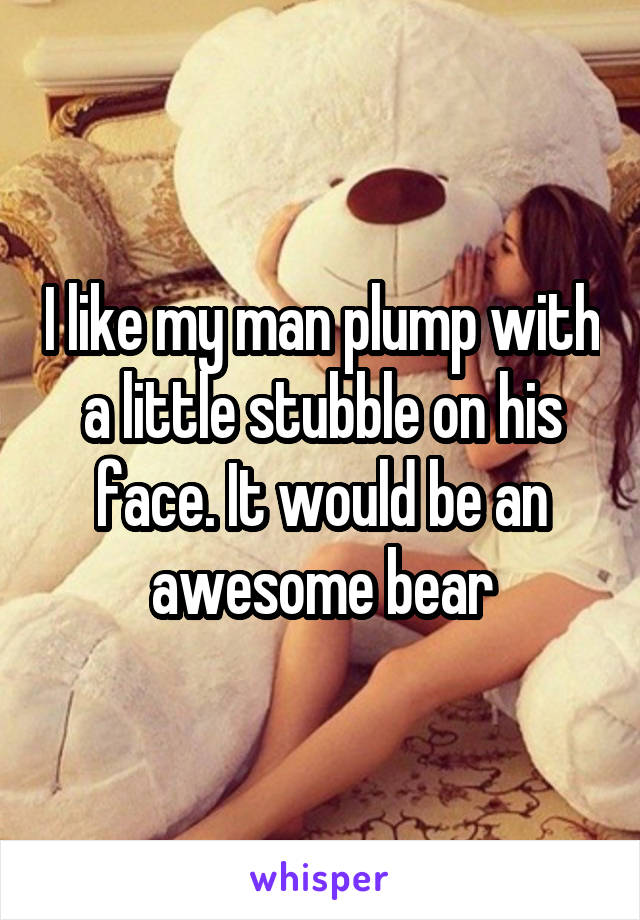 I like my man plump with a little stubble on his face. It would be an awesome bear