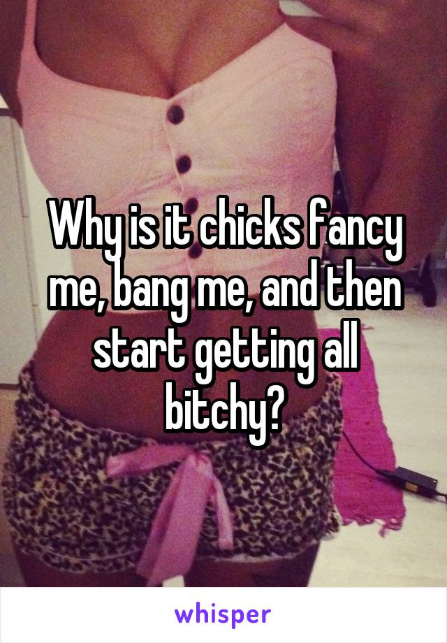 Why is it chicks fancy me, bang me, and then start getting all bitchy?