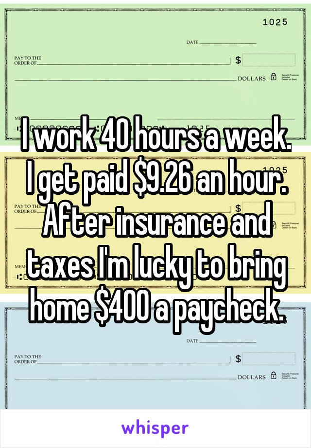 I work 40 hours a week. I get paid $9.26 an hour. After insurance and taxes I'm lucky to bring home $400 a paycheck.