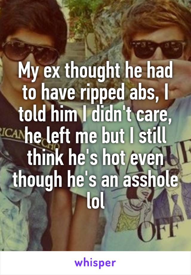 My ex thought he had to have ripped abs, I told him I didn't care, he left me but I still think he's hot even though he's an asshole lol