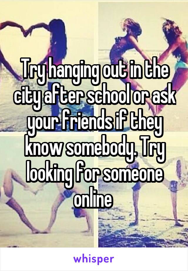 Try hanging out in the city after school or ask your friends if they know somebody. Try looking for someone online 