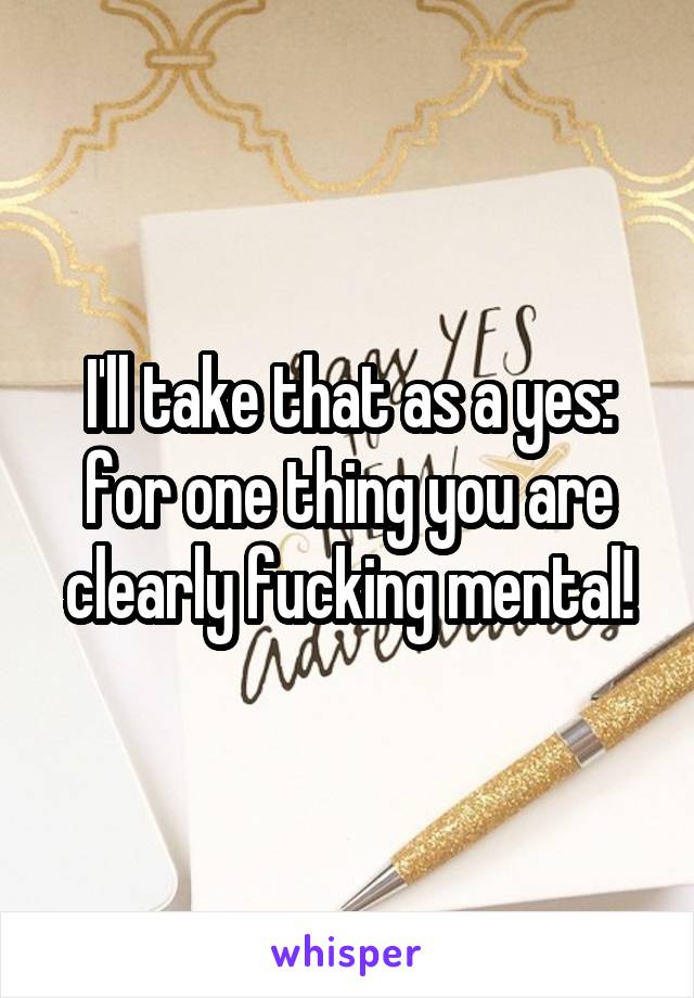 I'll take that as a yes: for one thing you are clearly fucking mental!