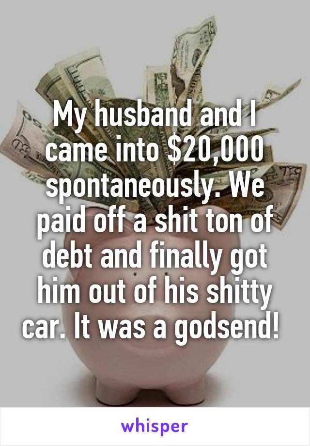 My husband and I came into $20,000 spontaneously. We paid off a shit ton of debt and finally got him out of his shitty car. It was a godsend! 