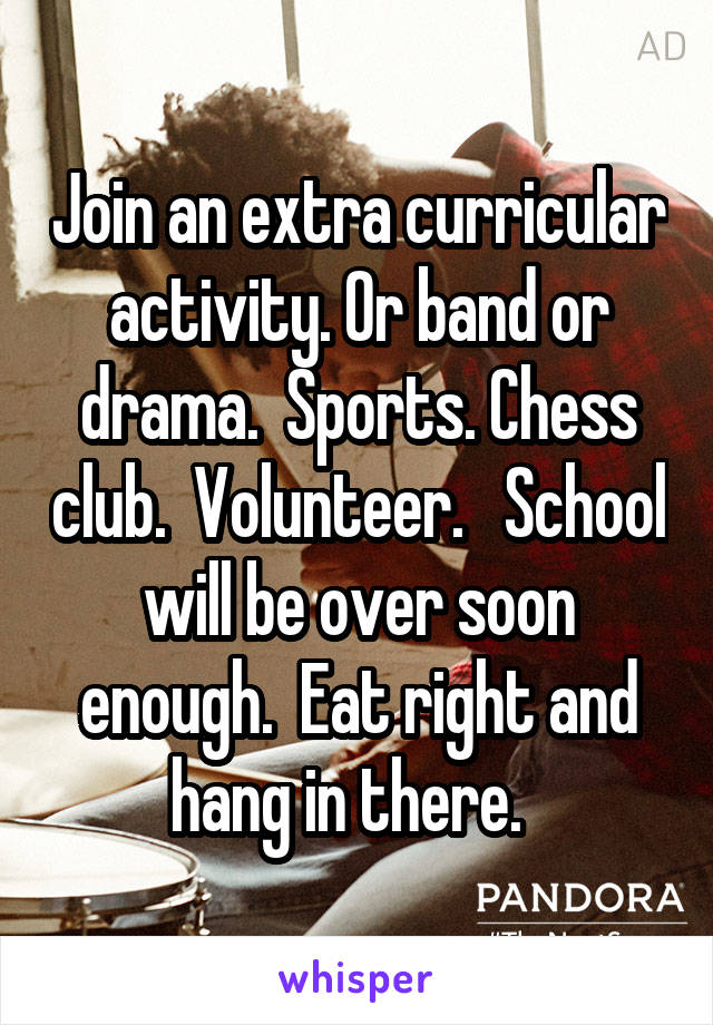 Join an extra curricular activity. Or band or drama.  Sports. Chess club.  Volunteer.   School will be over soon enough.  Eat right and hang in there.  