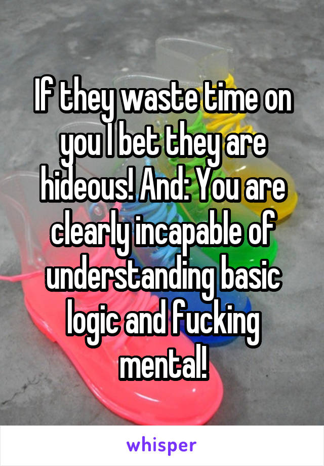 If they waste time on you I bet they are hideous! And: You are clearly incapable of understanding basic logic and fucking mental!