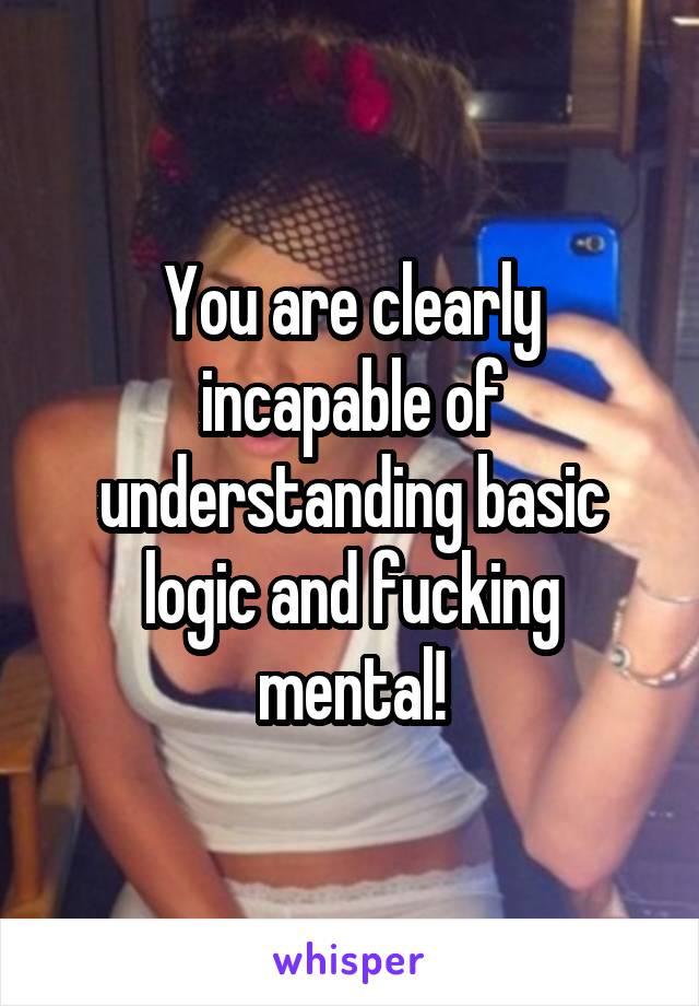 You are clearly incapable of understanding basic logic and fucking mental!