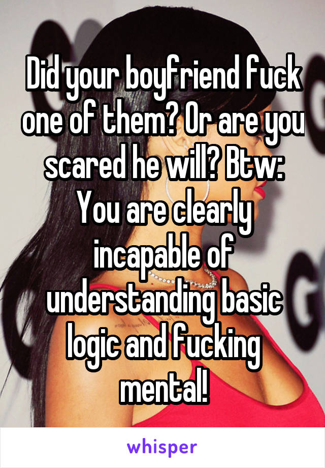 Did your boyfriend fuck one of them? Or are you scared he will? Btw: You are clearly incapable of understanding basic logic and fucking mental!