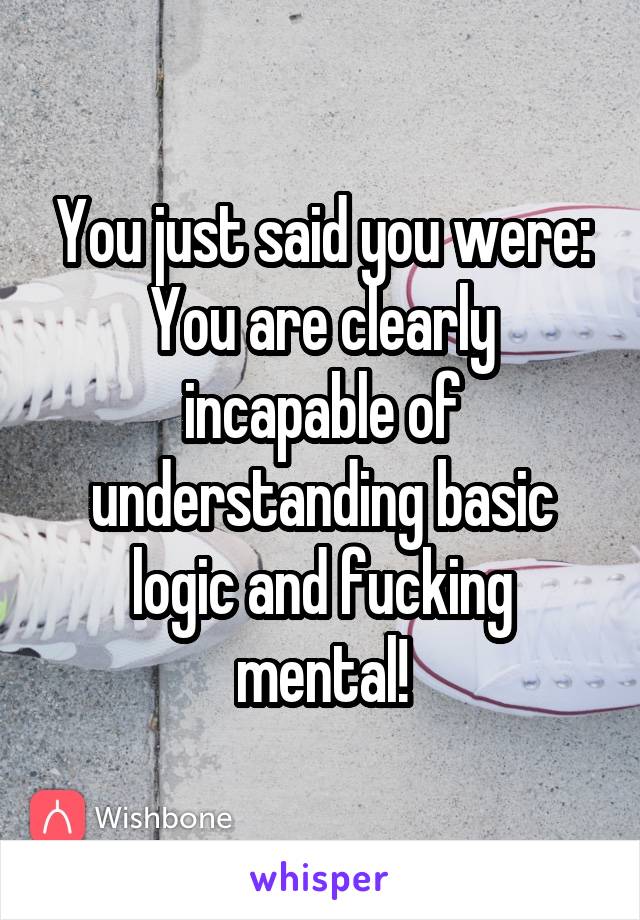 You just said you were: You are clearly incapable of understanding basic logic and fucking mental!