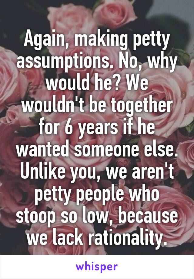 Again, making petty assumptions. No, why would he? We wouldn't be together for 6 years if he wanted someone else. Unlike you, we aren't petty people who stoop so low, because we lack rationality.