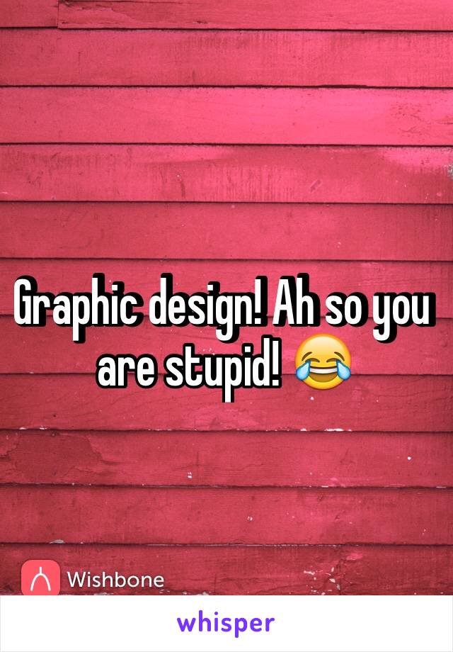 Graphic design! Ah so you are stupid! 😂