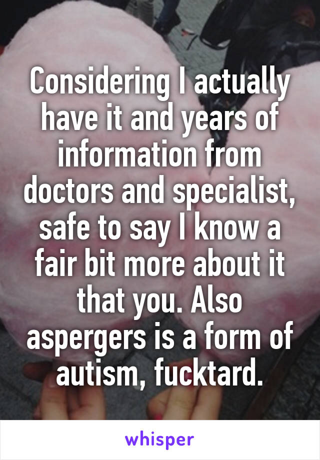 Considering I actually have it and years of information from doctors and specialist, safe to say I know a fair bit more about it that you. Also aspergers is a form of autism, fucktard.