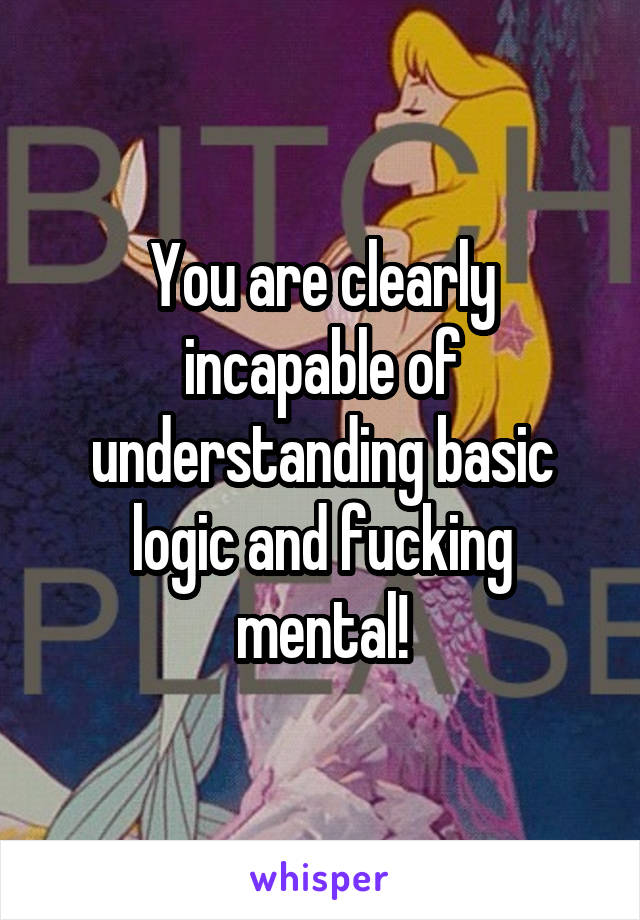 You are clearly incapable of understanding basic logic and fucking mental!